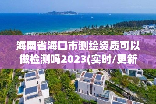 海南省海口市测绘资质可以做检测吗2023(实时/更新中)