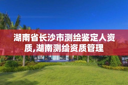 湖南省长沙市测绘鉴定人资质,湖南测绘资质管理