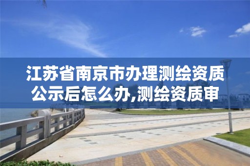 江苏省南京市办理测绘资质公示后怎么办,测绘资质审核。