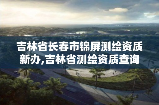 吉林省长春市锦屏测绘资质新办,吉林省测绘资质查询