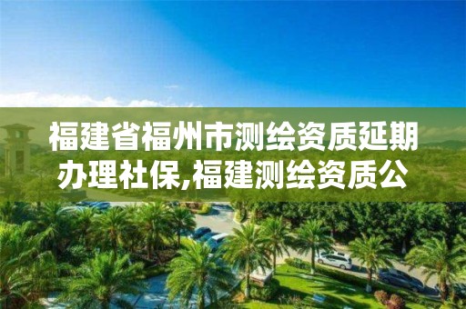 福建省福州市测绘资质延期办理社保,福建测绘资质公司