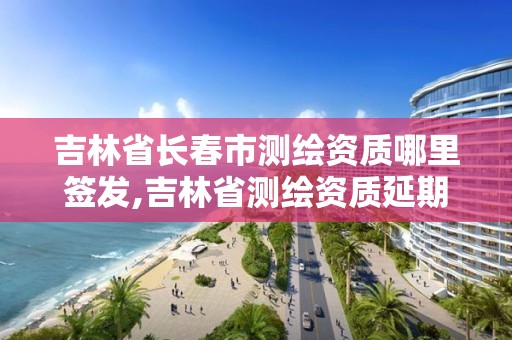 吉林省长春市测绘资质哪里签发,吉林省测绘资质延期