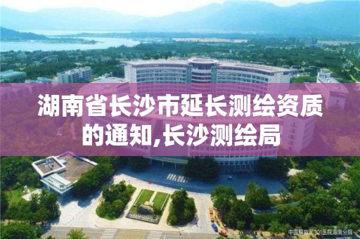 湖南省长沙市延长测绘资质的通知,长沙测绘局