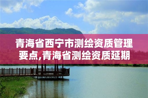 青海省西宁市测绘资质管理要点,青海省测绘资质延期公告