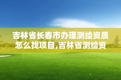 吉林省长春市办理测绘资质怎么找项目,吉林省测绘资质管理平台