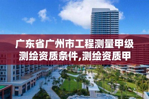 广东省广州市工程测量甲级测绘资质条件,测绘资质甲级的工程测量包含什么。