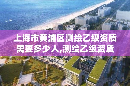 上海市黄浦区测绘乙级资质需要多少人,测绘乙级资质值多少钱。