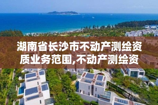 湖南省长沙市不动产测绘资质业务范围,不动产测绘资质等级。