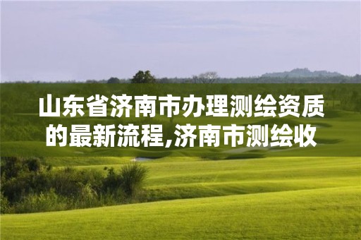 山东省济南市办理测绘资质的最新流程,济南市测绘收费标准