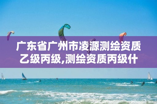 广东省广州市凌源测绘资质乙级丙级,测绘资质丙级什么意思