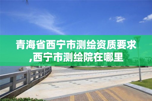 青海省西宁市测绘资质要求,西宁市测绘院在哪里