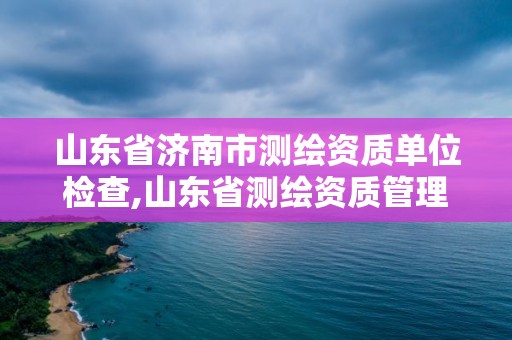 山东省济南市测绘资质单位检查,山东省测绘资质管理