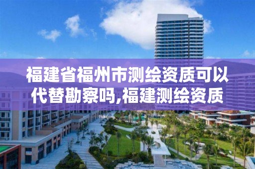 福建省福州市测绘资质可以代替勘察吗,福建测绘资质公司