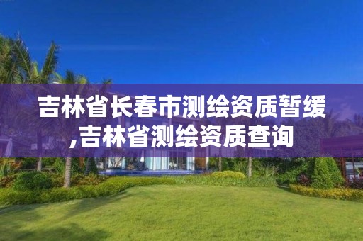 吉林省长春市测绘资质暂缓,吉林省测绘资质查询