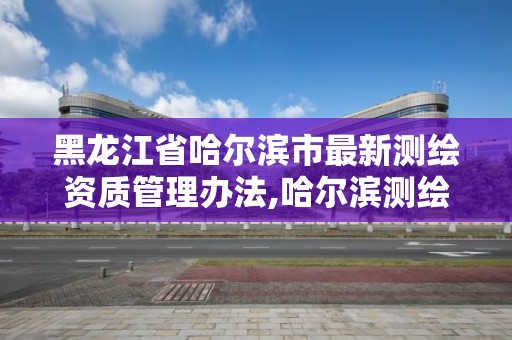 黑龙江省哈尔滨市最新测绘资质管理办法,哈尔滨测绘局是干什么的