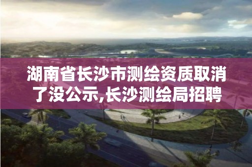 湖南省长沙市测绘资质取消了没公示,长沙测绘局招聘信息