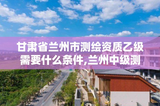 甘肃省兰州市测绘资质乙级需要什么条件,兰州中级测绘工程师招聘。