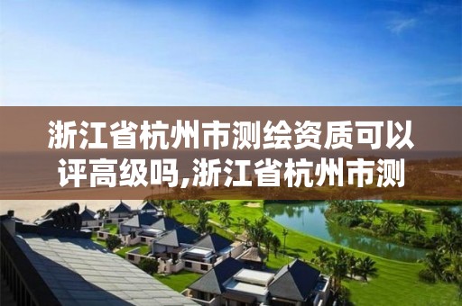 浙江省杭州市测绘资质可以评高级吗,浙江省杭州市测绘资质可以评高级吗多少钱。