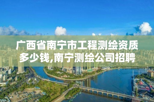 广西省南宁市工程测绘资质多少钱,南宁测绘公司招聘信息网。