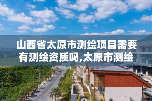 山西省太原市测绘项目需要有测绘资质吗,太原市测绘院的上级单位