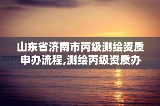 山东省济南市丙级测绘资质申办流程,测绘丙级资质办理