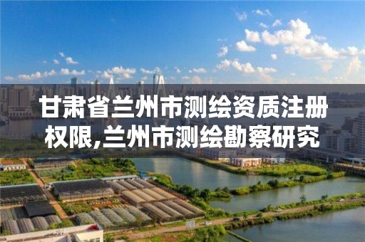 甘肃省兰州市测绘资质注册权限,兰州市测绘勘察研究院