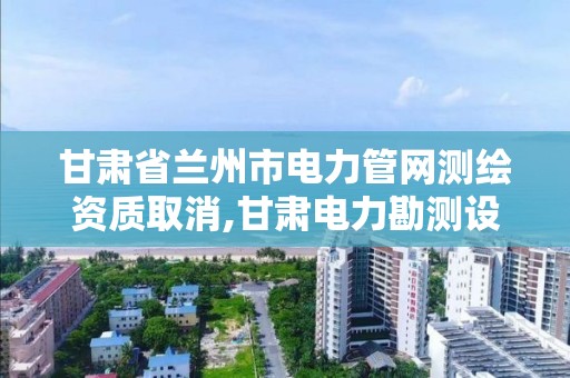 甘肃省兰州市电力管网测绘资质取消,甘肃电力勘测设计院