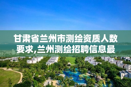 甘肃省兰州市测绘资质人数要求,兰州测绘招聘信息最近招聘