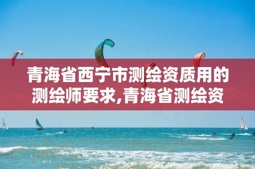 青海省西宁市测绘资质用的测绘师要求,青海省测绘资质延期公告