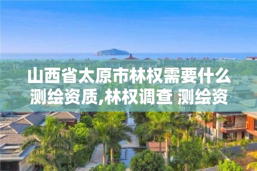 山西省太原市林权需要什么测绘资质,林权调查 测绘资质。