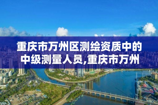 重庆市万州区测绘资质中的中级测量人员,重庆市万州区测绘资质中的中级测量人员有哪些。