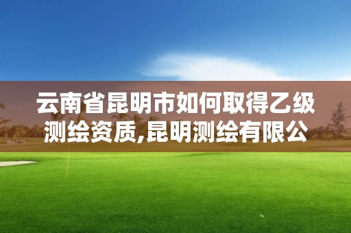 云南省昆明市如何取得乙级测绘资质,昆明测绘有限公司