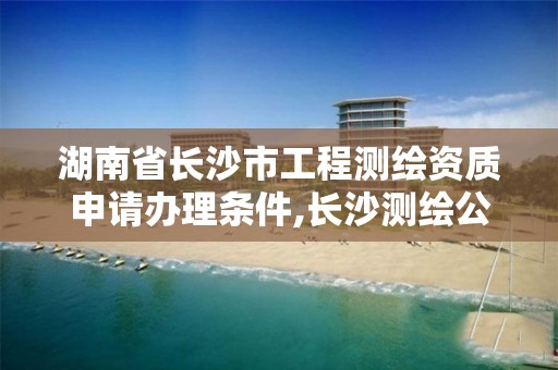 湖南省长沙市工程测绘资质申请办理条件,长沙测绘公司资质有哪家。