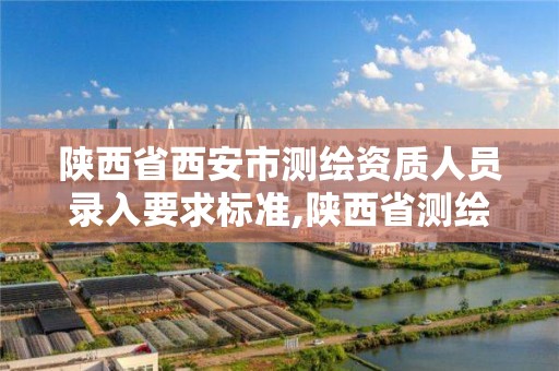 陕西省西安市测绘资质人员录入要求标准,陕西省测绘资质申请材料