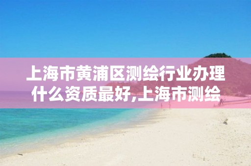 上海市黄浦区测绘行业办理什么资质最好,上海市测绘院营业时间