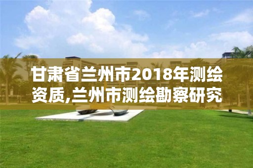 甘肃省兰州市2018年测绘资质,兰州市测绘勘察研究院