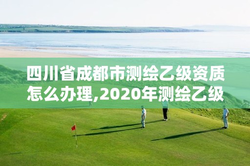 四川省成都市测绘乙级资质怎么办理,2020年测绘乙级资质申报条件