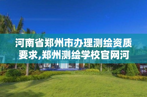 河南省郑州市办理测绘资质要求,郑州测绘学校官网河南省测绘职业学院