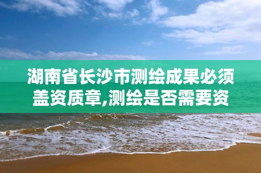 湖南省长沙市测绘成果必须盖资质章,测绘是否需要资质。