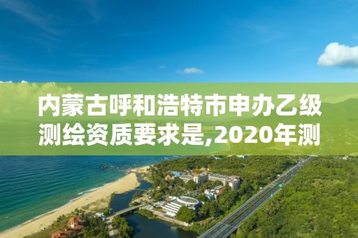 内蒙古呼和浩特市申办乙级测绘资质要求是,2020年测绘资质乙级需要什么条件。