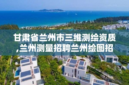 甘肃省兰州市三维测绘资质,兰州测量招聘兰州绘图招聘兰州测量招聘信息