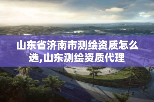 山东省济南市测绘资质怎么选,山东测绘资质代理