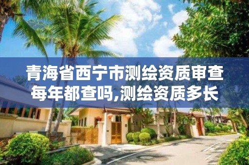 青海省西宁市测绘资质审查每年都查吗,测绘资质多长时间年检一次