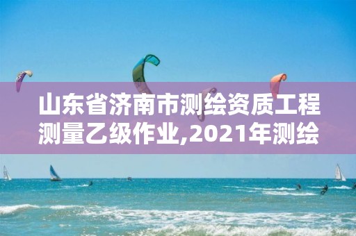 山东省济南市测绘资质工程测量乙级作业,2021年测绘乙级资质