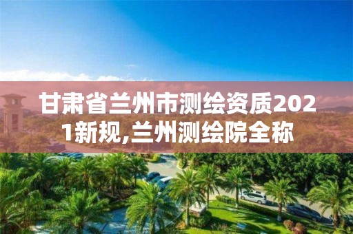 甘肃省兰州市测绘资质2021新规,兰州测绘院全称