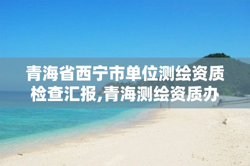 青海省西宁市单位测绘资质检查汇报,青海测绘资质办理。