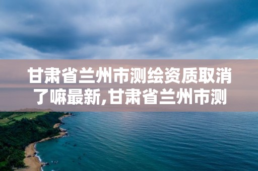 甘肃省兰州市测绘资质取消了嘛最新,甘肃省兰州市测绘资质取消了嘛最新公告