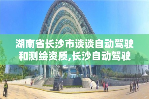 湖南省长沙市谈谈自动驾驶和测绘资质,长沙自动驾驶为什么走在全国前列。