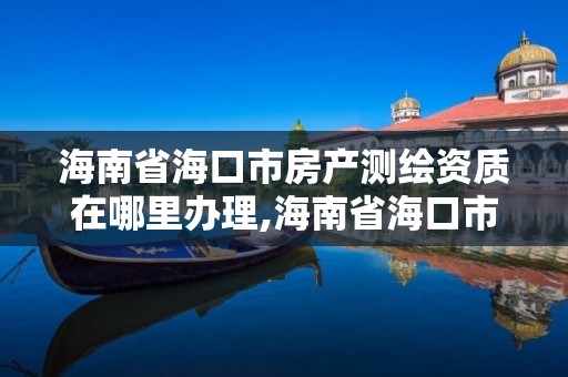 海南省海口市房产测绘资质在哪里办理,海南省海口市房产测绘资质在哪里办理的。