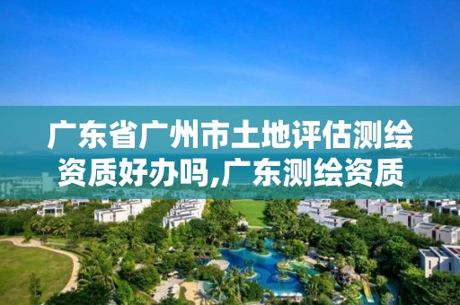 广东省广州市土地评估测绘资质好办吗,广东测绘资质标准。